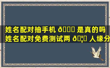 姓名配对抽手机 🐅 是真的吗（姓名配对免费测试两 🦍 人缘分）